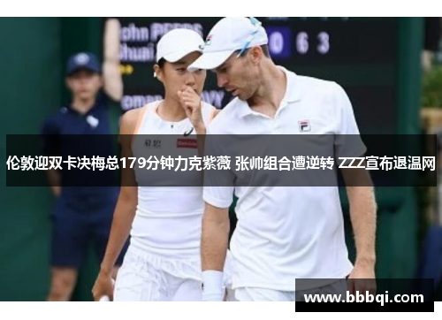 伦敦迎双卡决梅总179分钟力克紫薇 张帅组合遭逆转 ZZZ宣布退温网 伦敦迎双卡决梅总179分钟力克紫薇 张帅组合遭逆转 ZZZ宣布退温网