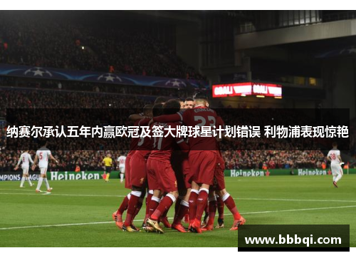 纳赛尔承认五年内赢欧冠及签大牌球星计划错误 利物浦表现惊艳 纳赛尔承认五年内赢欧冠及签大牌球星计划错误 利物浦表现惊艳