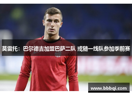 莫雷托:巴尔德吉加盟巴萨二队 或随一线队参加季前赛 莫雷托:巴尔德吉加盟巴萨二队 或随一线队参加季前赛
