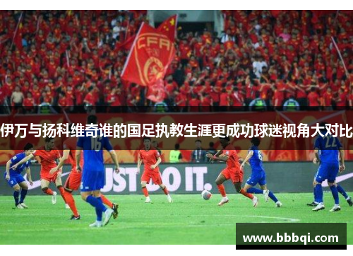 伊万与扬科维奇谁的国足执教生涯更成功球迷视角大对比 伊万与扬科维奇谁的国足执教生涯更成功球迷视角大对比