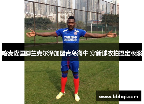 喀麦隆国脚兰克尔泽加盟青岛海牛 穿新球衣拍摄定妆照 喀麦隆国脚兰克尔泽加盟青岛海牛 穿新球衣拍摄定妆照